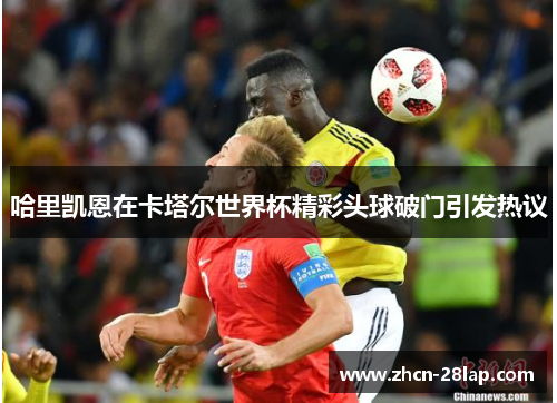 哈里凯恩在卡塔尔世界杯精彩头球破门引发热议