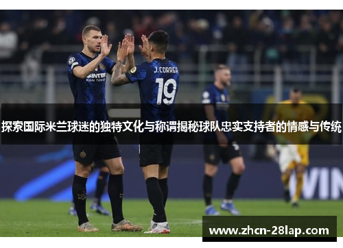 探索国际米兰球迷的独特文化与称谓揭秘球队忠实支持者的情感与传统